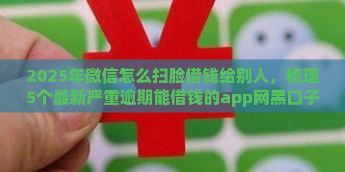 2025年微信怎么扫脸借钱给别人，梳理5个最新严重逾期能借钱的app网黑口子