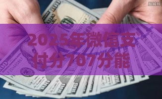 2025年微信支付分707分能不能借钱，分享5个最新有什么好借钱的平台