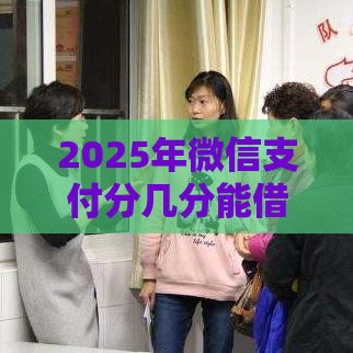 2025年微信支付分几分能借钱，整合五个最新5000到账3500的平台