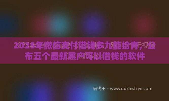 2025年微信支付借钱多九能给青,公布五个最新黑户可以借钱的软件 2025年微信支付借钱多九能给青,公布五个最新黑户可以借钱的软件