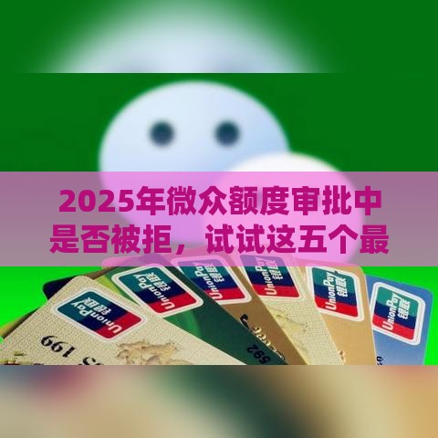 2025年微众额度审批中是否被拒，试试这五个最新贷款平台好贷款