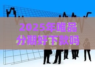 2025年唯品分期好下款吗，梳理五个最新2025高炮口子秒下款免审核