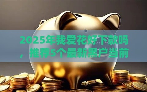 2025年我爱花好下款吗，推荐5个最新黑户当前逾期能下款的口子