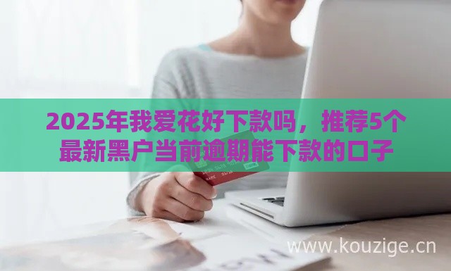 2025年我爱花好下款吗，推荐5个最新黑户当前逾期能下款的口子