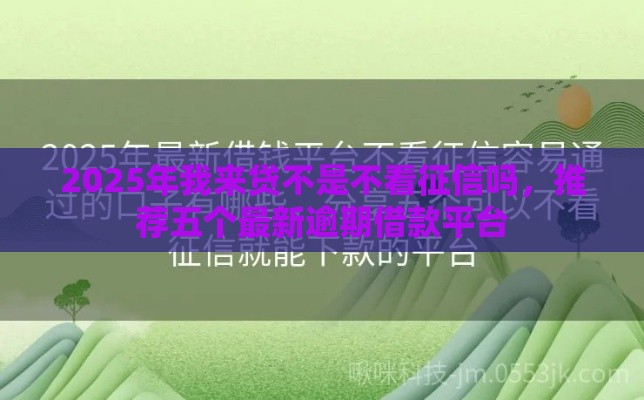 2025年我来贷不是不看征信吗，推荐五个最新逾期借款平台