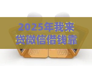 2025年我来贷微信借钱靠谱吗，推荐5个最新贷款有借款平台