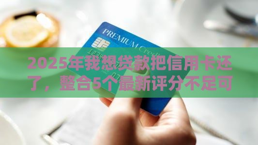2025年我想贷款把信用卡还了，整合5个最新评分不足可以在平台借钱