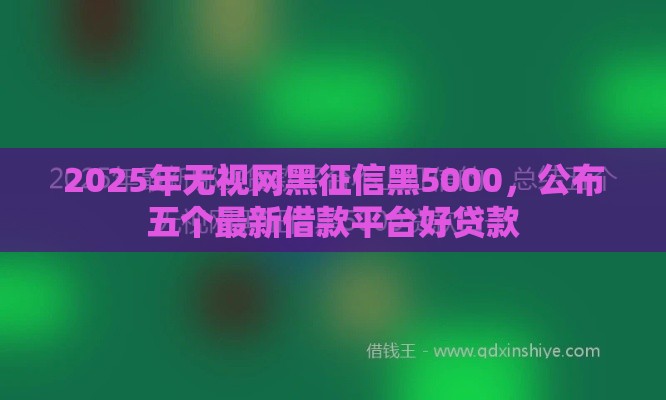 2025年无视网黑征信黑5000，公布五个最新借款平台好贷款