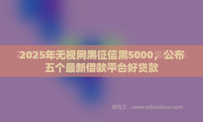2025年无视网黑征信黑5000，公布五个最新借款平台好贷款