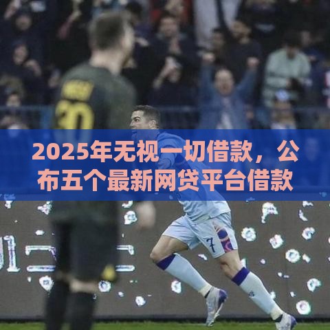 2025年无视一切借款,公布五个最新网贷平台借款最容易 2025年无视一切借款,公布五个最新网贷平台借款最容易