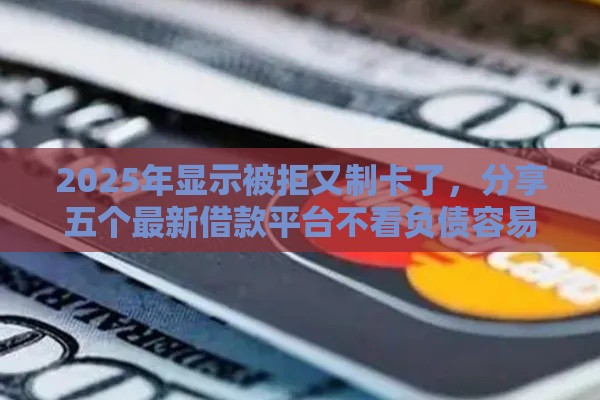 2025年显示被拒又制卡了，分享五个最新借款平台不看负债容易借钱