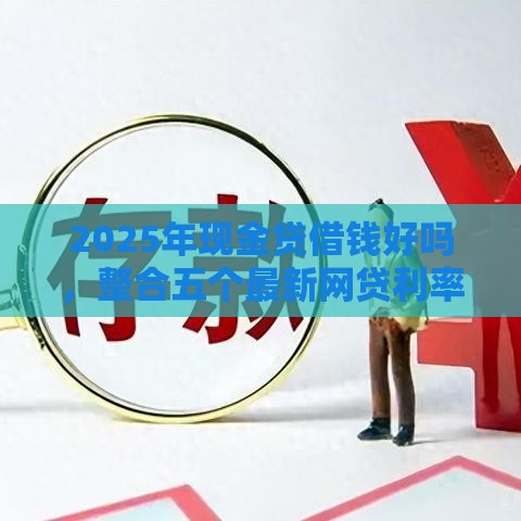 2025年现金贷借钱好吗，整合五个最新网贷利率最低的平台