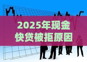 2025年现金快贷被拒原因，整合五个最新借款平台借钱好