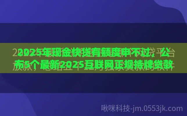 2025年现金快贷有额度申不过，公布5个最新2025互联网正规持牌贷款平台