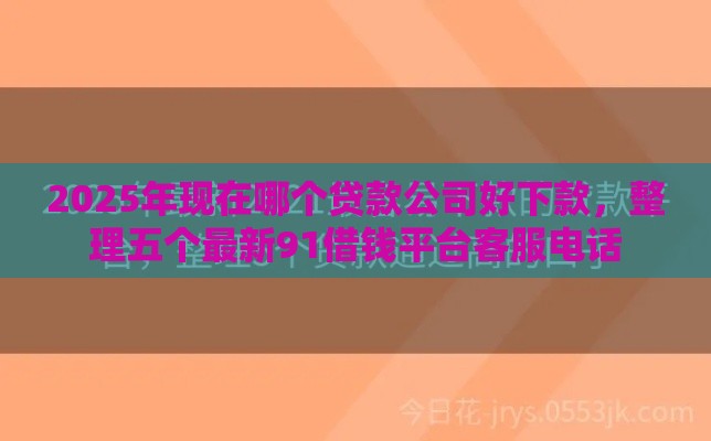 2025年现在哪个贷款公司好下款，整理五个最新91借钱平台客服电话