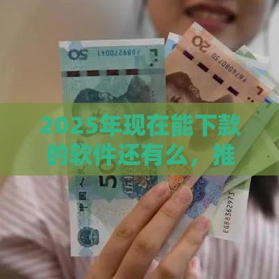 2025年现在能下款的软件还有么，推荐五个最新借款平台借钱容易