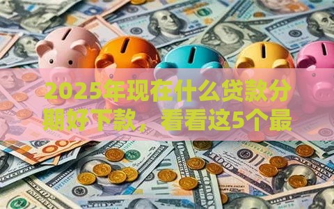 2025年现在什么贷款分期好下款，看看这5个最新网贷平台通过率高