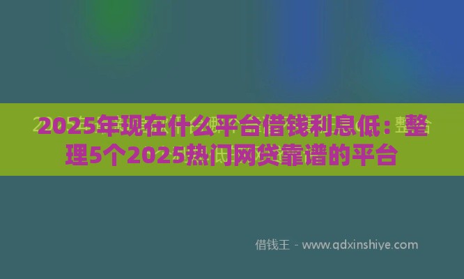 2025年现在什么平台借钱利息低：整理5个2025热门网贷靠谱的平台