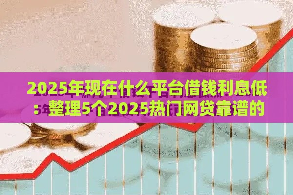 2025年现在什么平台借钱利息低：整理5个2025热门网贷靠谱的平台
