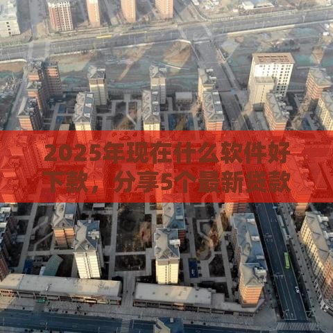 2025年现在什么软件好下款，分享5个最新贷款平台可靠的