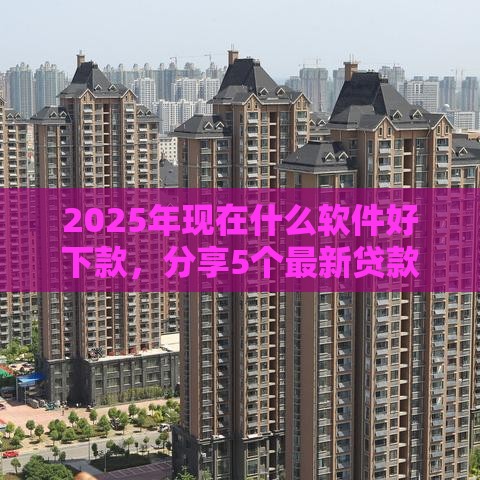 2025年现在什么软件好下款，分享5个最新贷款平台可靠的