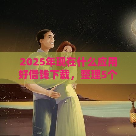 2025年现在什么应用好借钱下载，整理5个最新17岁小额贷款平台