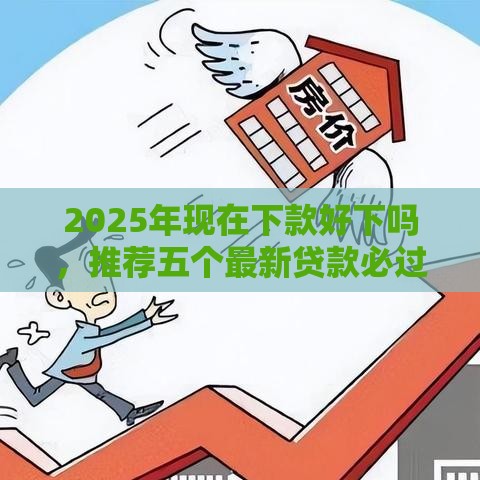 2025年现在下款好下吗,推荐五个最新贷款必过的软件 2025年现在下款好下吗,推荐五个最新贷款必过的软件