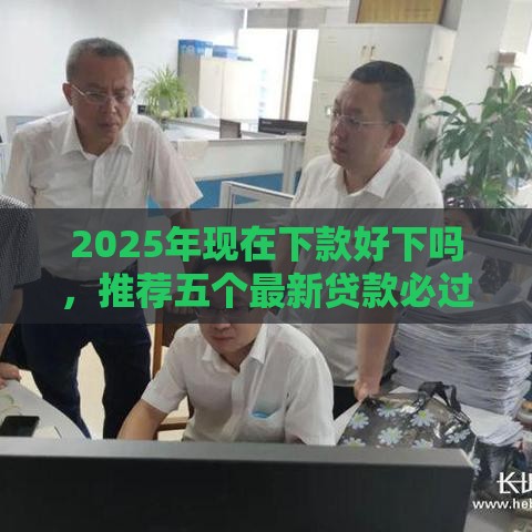 2025年现在下款好下吗,推荐五个最新贷款必过的软件 2025年现在下款好下吗,推荐五个最新贷款必过的软件