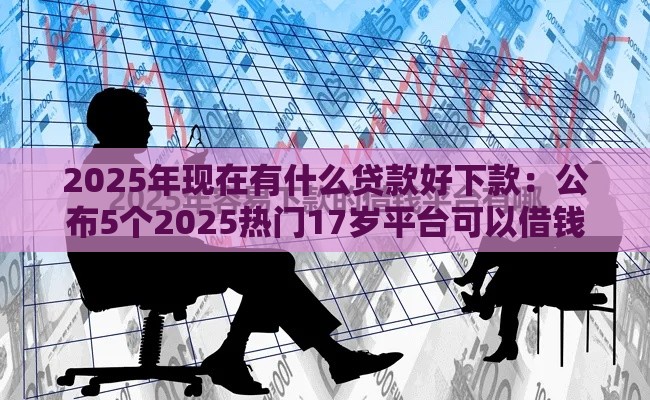 2025年现在有什么贷款好下款：公布5个2025热门17岁平台可以借钱