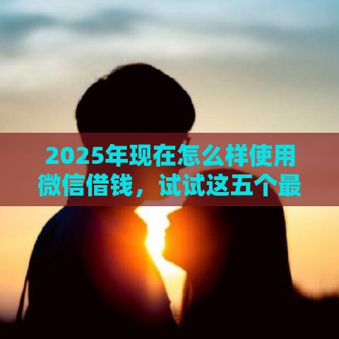 2025年现在怎么样使用微信借钱，试试这五个最新微信上有什么贷款平台