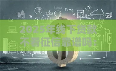 2025年线下贷款不看征信靠谱吗：推荐五个2025热门年底还能正常下款的平台