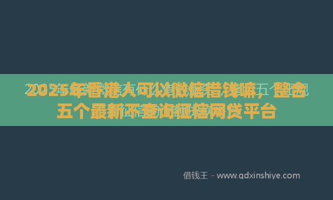 2025年香港人可以微信借钱嘛，整合五个最新不查询征信网贷平台