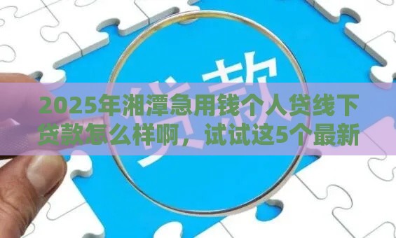 2025年湘潭急用钱个人贷线下贷款怎么样啊，试试这5个最新714网贷平台大全