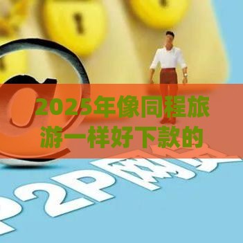 2025年像同程旅游一样好下款的app，看看这5个最新平台可以百分百借款网贷
