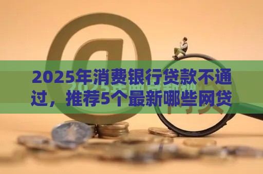 2025年消费银行贷款不通过，推荐5个最新哪些网贷平台是正规的