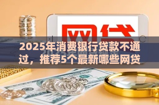 2025年消费银行贷款不通过，推荐5个最新哪些网贷平台是正规的