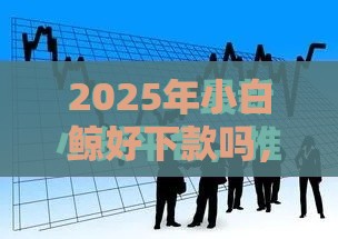 2025年小白鲸好下款吗，试试这5个最新当前逾期能下款的救命平台