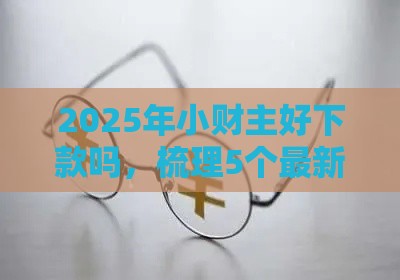 2025年小财主好下款吗，梳理5个最新资质不好平台可以借100