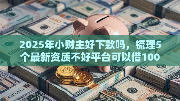 2025年小财主好下款吗，梳理5个最新资质不好平台可以借100
