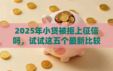 2025年小贷被拒上征信吗，试试这五个最新比较可靠的贷款平台