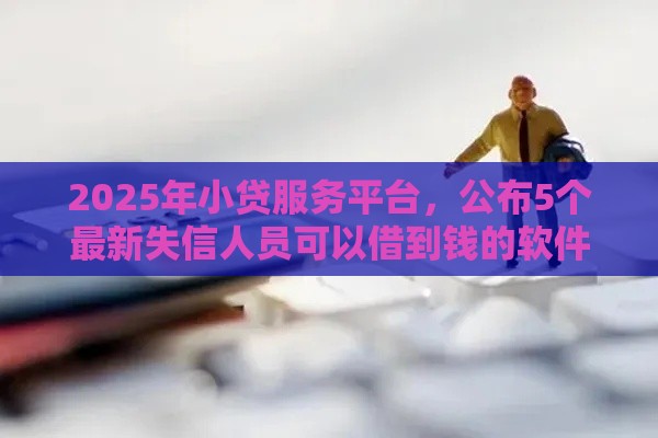2025年小贷服务平台，公布5个最新失信人员可以借到钱的软件