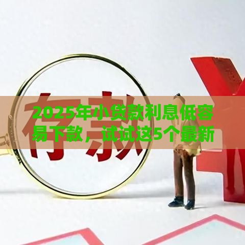 2025年小贷款利息低容易下款，试试这5个最新最好的贷款平台