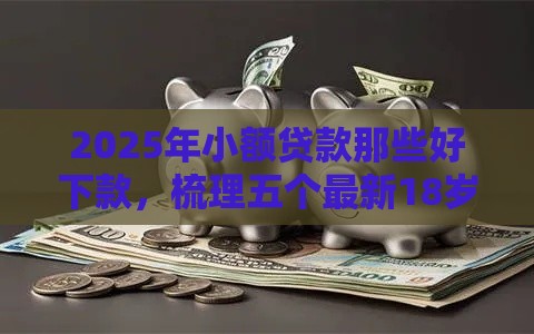 2025年小额贷款那些好下款，梳理五个最新18岁能借钱的平台
