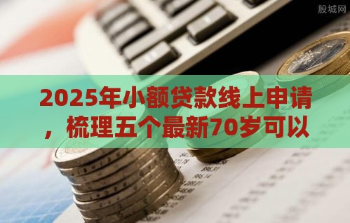 2025年小额贷款线上申请，梳理五个最新70岁可以贷款的平台