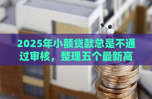 2025年小额贷款总是不通过审核，整理五个最新高炮口子2025最新下款