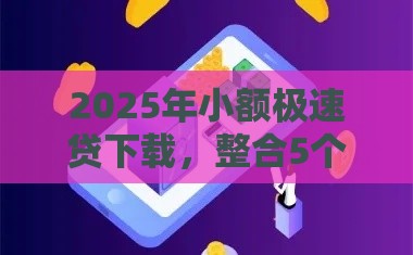 2025年小额极速贷下载，整合5个最新贷款两万的平台