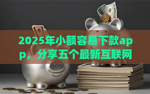 2025年小额容易下款app，分享五个最新互联网金融网贷平台