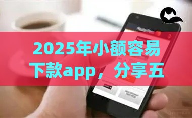 2025年小额容易下款app，分享五个最新互联网金融网贷平台