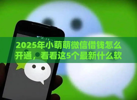 2025年小萌萌微信借钱怎么开通，看看这5个最新什么软件借钱最快通过利息低