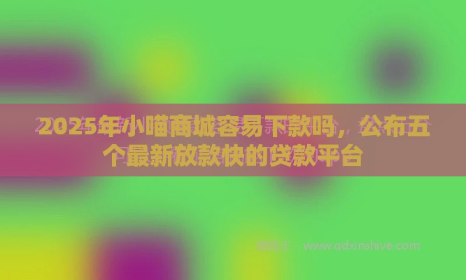 2025年小喵商城容易下款吗，公布五个最新放款快的贷款平台